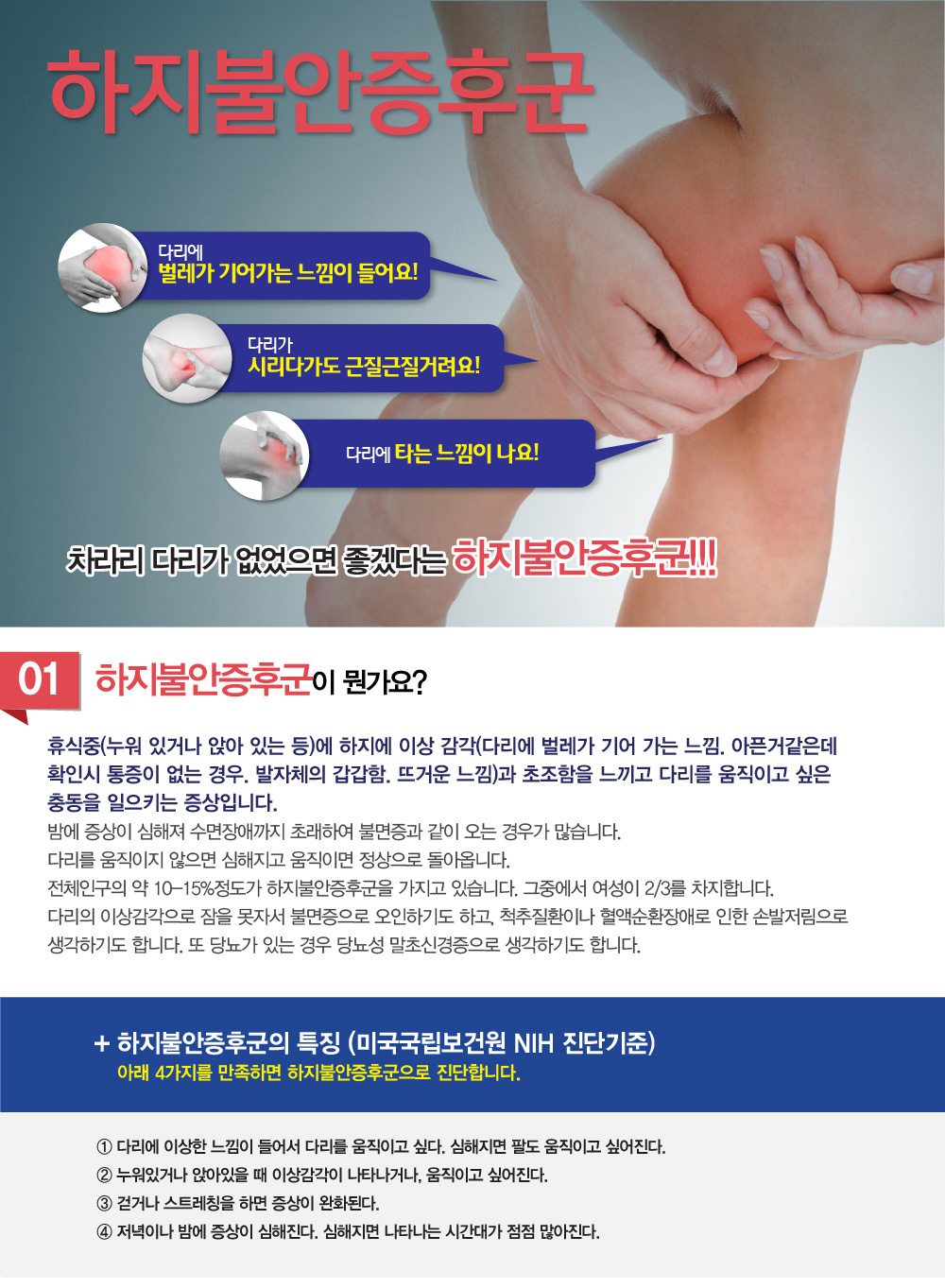 하지불안증후군 -어떤 증상이 보이면 하지불안증후군 증상을 의심해야하나요? 하지불안증후군 진단은 어떻게 내려지나요? 하지불안증후군 원인은 무엇이며, 하지불안증후군 치료 및 하지불안증후군 극복 방법 어떤 것이 있는지, 완치가 가능한지 궁금해요. 치료하려는데 하지불안증후군 치료 잘하는 병원, 추천이나 소개해주세요.
굉장히 많이 듣는 질문인데요. 하지불안증후군 증상에 대해 알아보겠습니다.